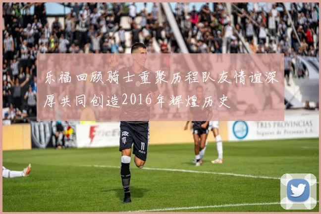 乐福回顾骑士重聚历程队友情谊深厚共同创造2016年辉煌历史