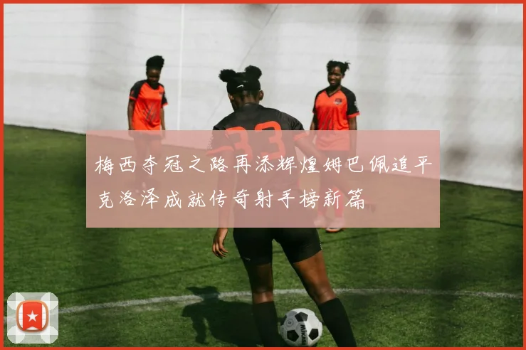 梅西夺冠之路再添辉煌姆巴佩追平克洛泽成就传奇射手榜新篇