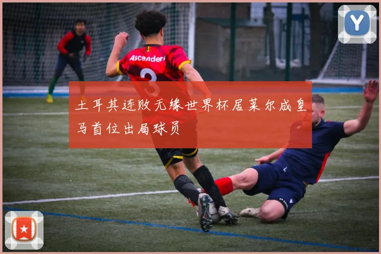 土耳其连败无缘世界杯居莱尔成皇马首位出局球员