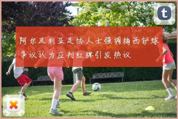 阿尔及利亚足协人士强调梅西铲球争议认为应判红牌引发热议
