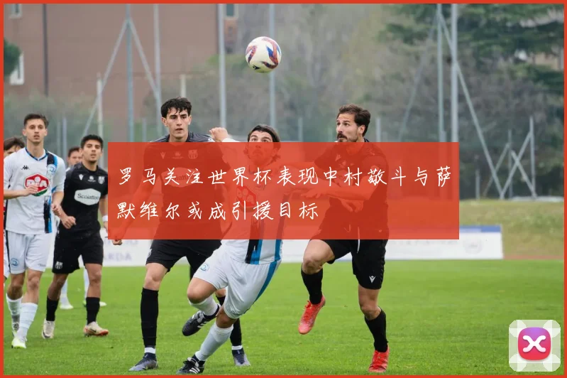 罗马关注世界杯表现中村敬斗与萨默维尔或成引援目标