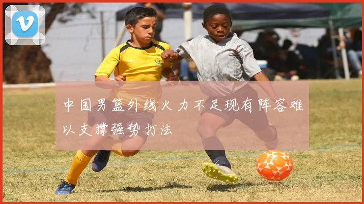 中国男篮外线火力不足现有阵容难以支撑强势打法