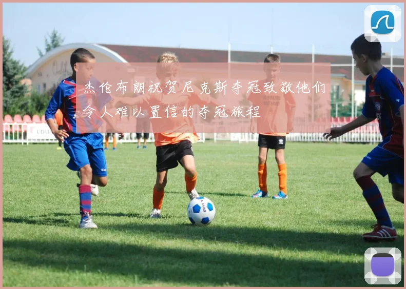 杰伦布朗祝贺尼克斯夺冠致敬他们令人难以置信的夺冠旅程