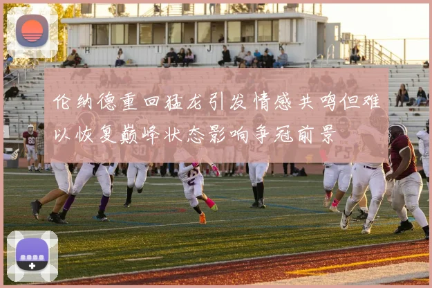 伦纳德重回猛龙引发情感共鸣但难以恢复巅峰状态影响争冠前景