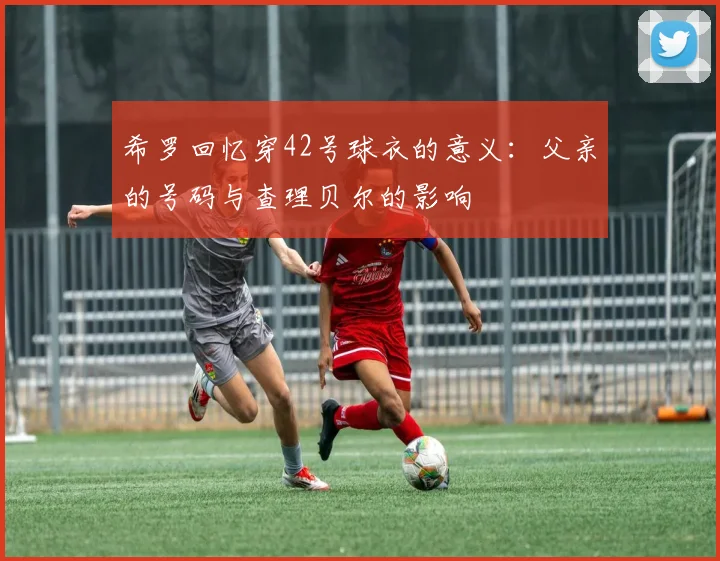 希罗回忆穿42号球衣的意义：父亲的号码与查理贝尔的影响