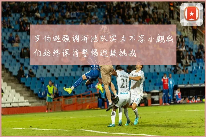 罗伯逊强调海地队实力不容小觑我们始终保持警惕迎接挑战