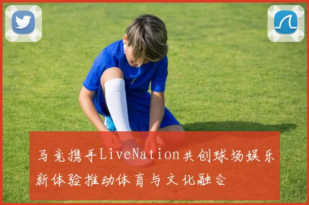 马竞携手LiveNation共创球场娱乐新体验推动体育与文化融合