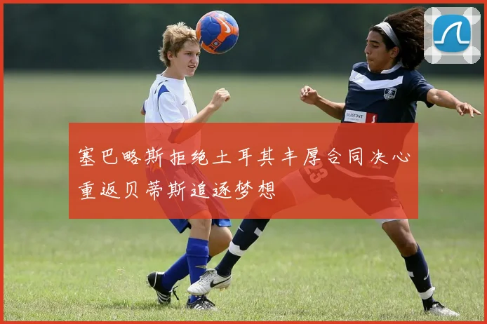 塞巴略斯拒绝土耳其丰厚合同决心重返贝蒂斯追逐梦想