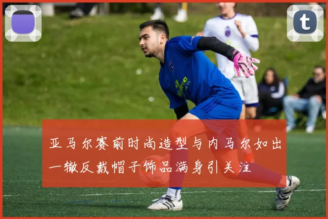 亚马尔赛前时尚造型与内马尔如出一辙反戴帽子饰品满身引关注
