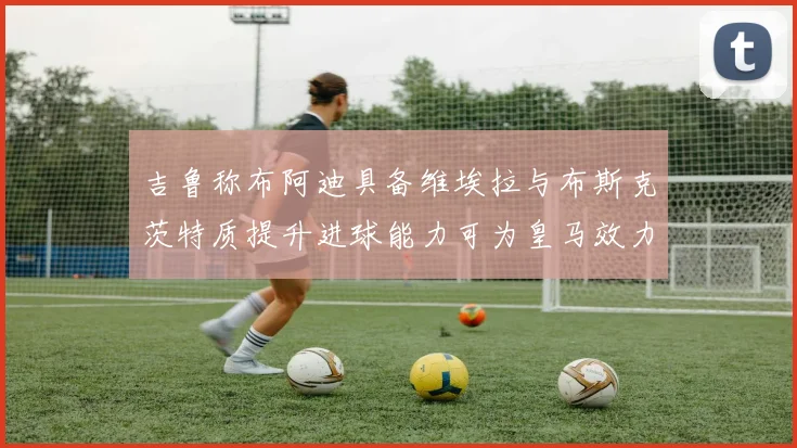 吉鲁称布阿迪具备维埃拉与布斯克茨特质提升进球能力可为皇马效力