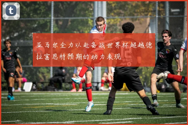 亚马尔全力以赴备战世界杯超越德拉富恩特预期的动力表现