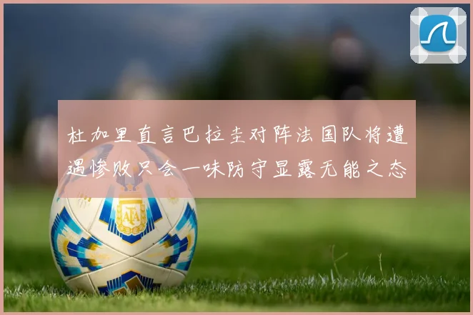 杜加里直言巴拉圭对阵法国队将遭遇惨败只会一味防守显露无能之态