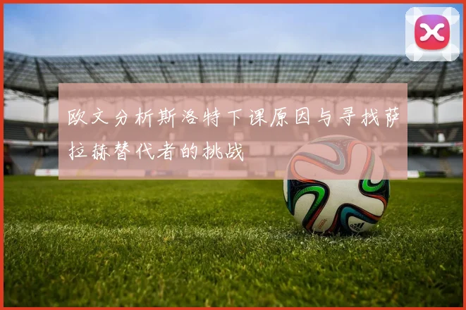 欧文分析斯洛特下课原因与寻找萨拉赫替代者的挑战